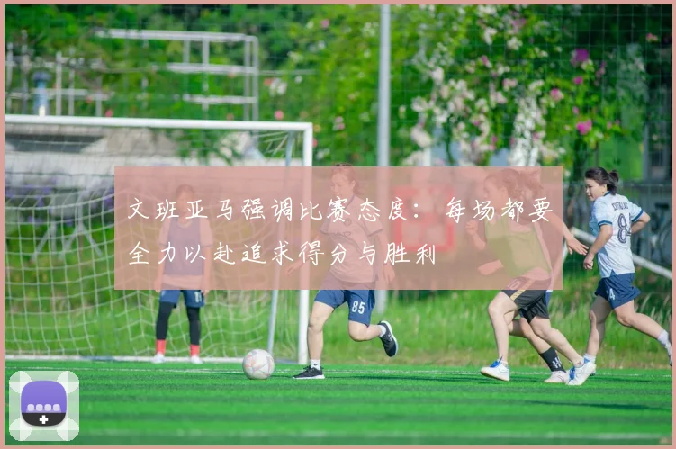 文班亚马强调比赛态度：每场都要全力以赴追求得分与胜利