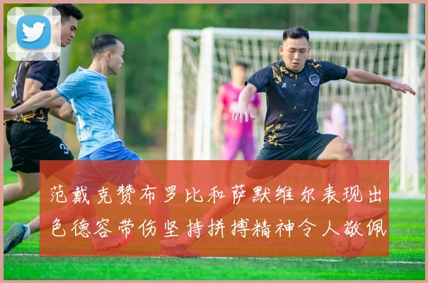 范戴克赞布罗比和萨默维尔表现出色德容带伤坚持拼搏精神令人敬佩