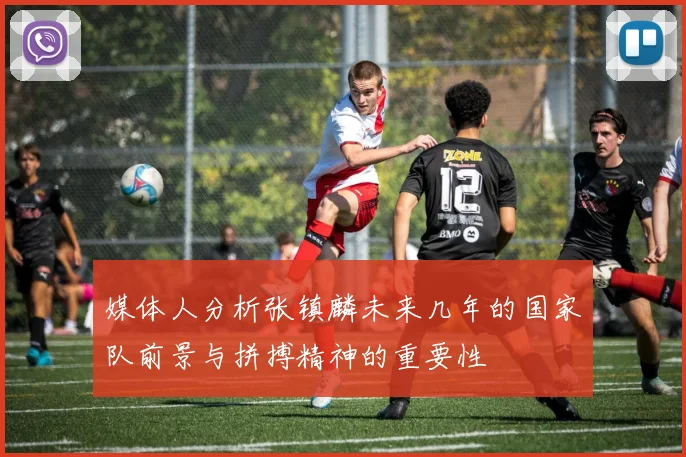 媒体人分析张镇麟未来几年的国家队前景与拼搏精神的重要性