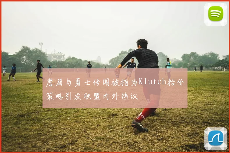 詹眉与勇士传闻被指为Klutch抬价策略引发联盟内外热议