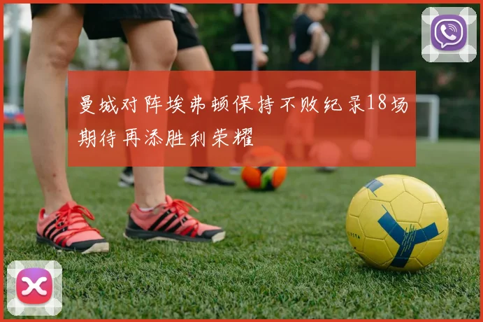 曼城对阵埃弗顿保持不败纪录18场期待再添胜利荣耀