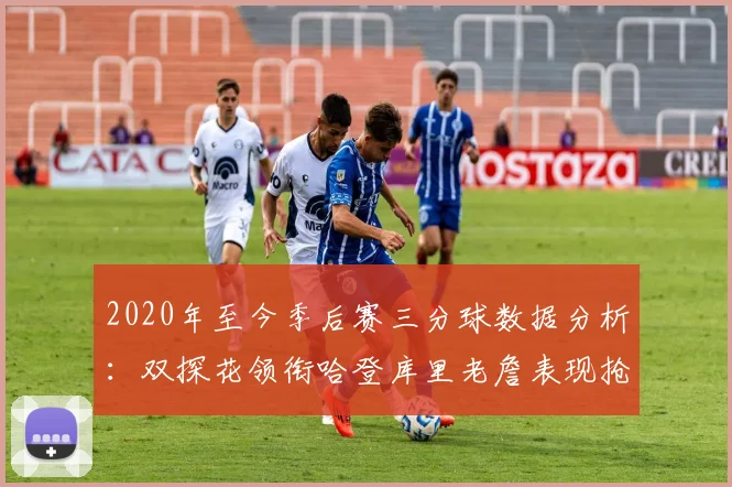 2020年至今季后赛三分球数据分析：双探花领衔哈登库里老詹表现抢眼