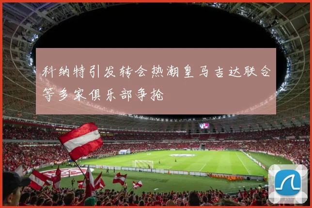 科纳特引发转会热潮皇马吉达联合等多家俱乐部争抢