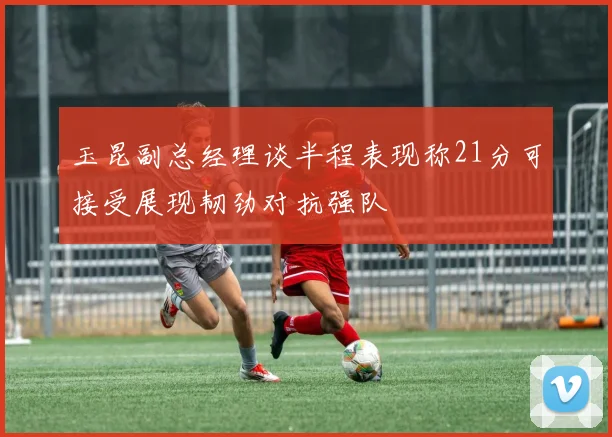 玉昆副总经理谈半程表现称21分可接受展现韧劲对抗强队