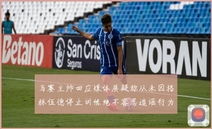 马赛主帅回应媒体质疑称从未因格林伍德停止训练绝不容忍造谣行为