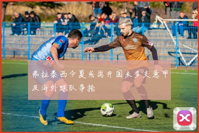 弗拉泰西今夏或离开国米多支意甲及海外球队争抢