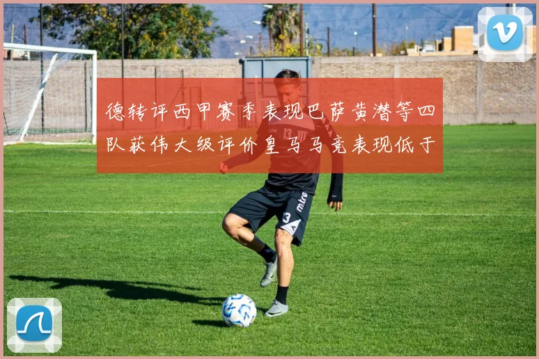 德转评西甲赛季表现巴萨黄潜等四队获伟大级评价皇马马竞表现低于预期