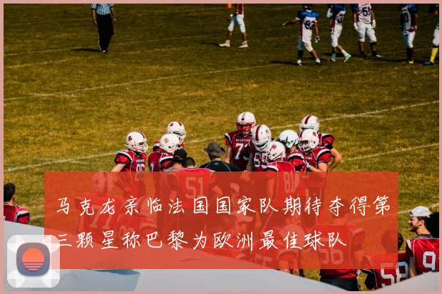 马克龙亲临法国国家队期待夺得第三颗星称巴黎为欧洲最佳球队