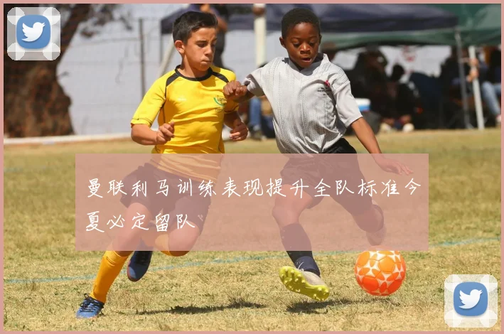 曼联利马训练表现提升全队标准今夏必定留队